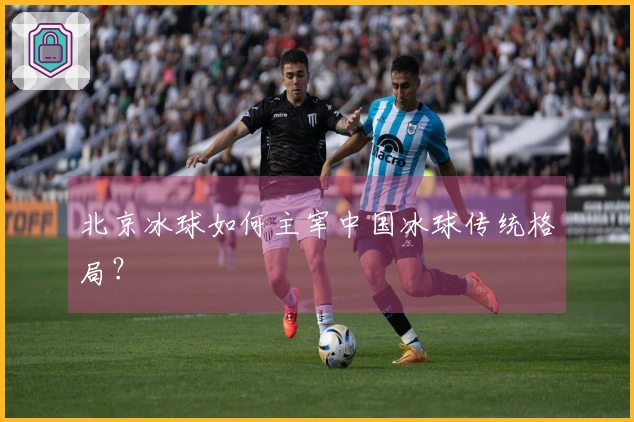 北京冰球如何主宰中国冰球传统格局？
