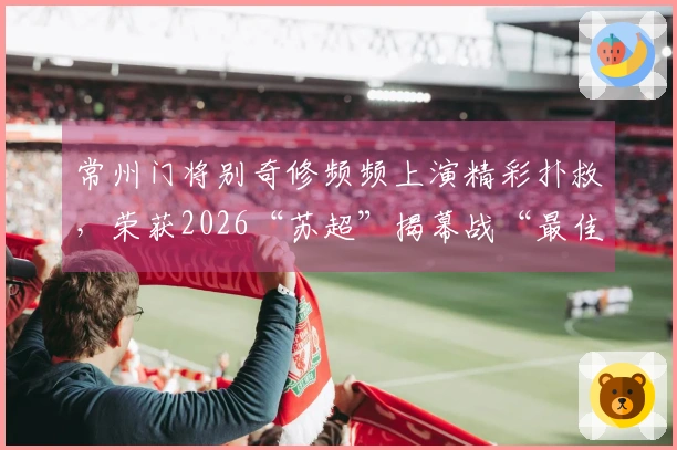 常州门将别奇修频频上演精彩扑救，荣获2026“苏超”揭幕战“最佳球员”称号