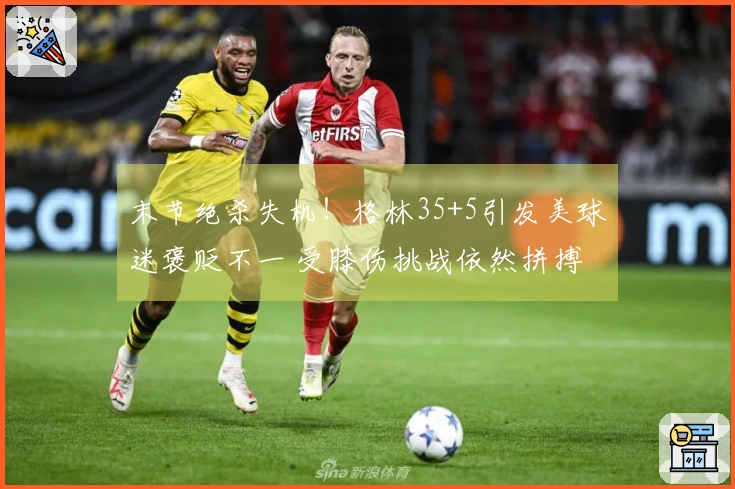 末节绝杀失机！格林35+5引发美球迷褒贬不一 受膝伤挑战依然拼搏