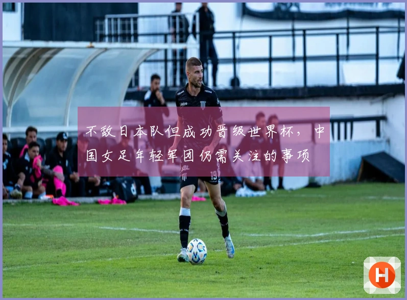 不敌日本队但成功晋级世界杯，中国女足年轻军团仍需关注的事项