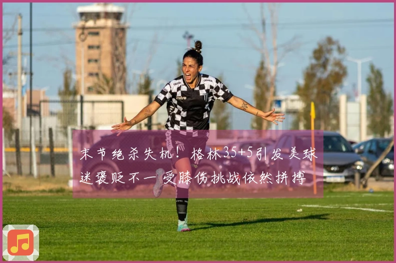 末节绝杀失机！格林35+5引发美球迷褒贬不一 受膝伤挑战依然拼搏