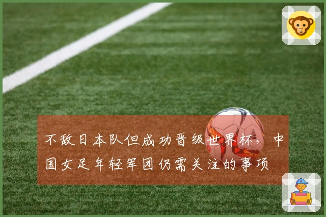 不敌日本队但成功晋级世界杯，中国女足年轻军团仍需关注的事项