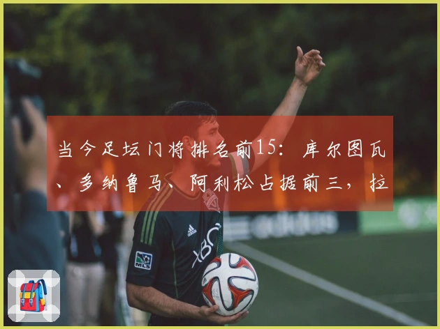 当今足坛门将排名前15：库尔图瓦、多纳鲁马、阿利松占据前三，拉亚位列第七