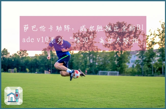 萨巴伦卡助阵，威尔胜推出全新Blade v10系列“绿刃”高尔夫球拍