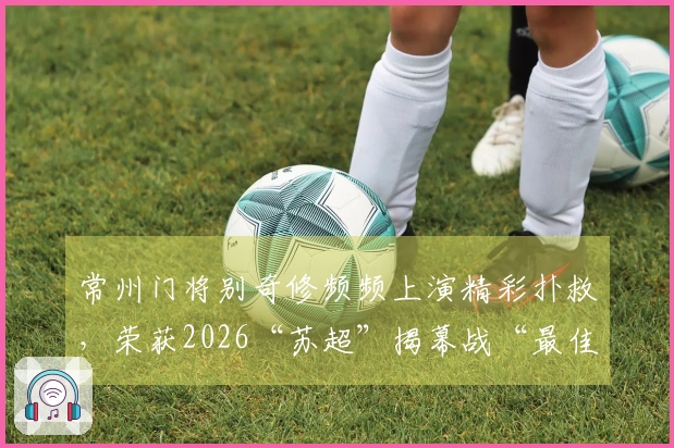 常州门将别奇修频频上演精彩扑救，荣获2026“苏超”揭幕战“最佳球员”称号