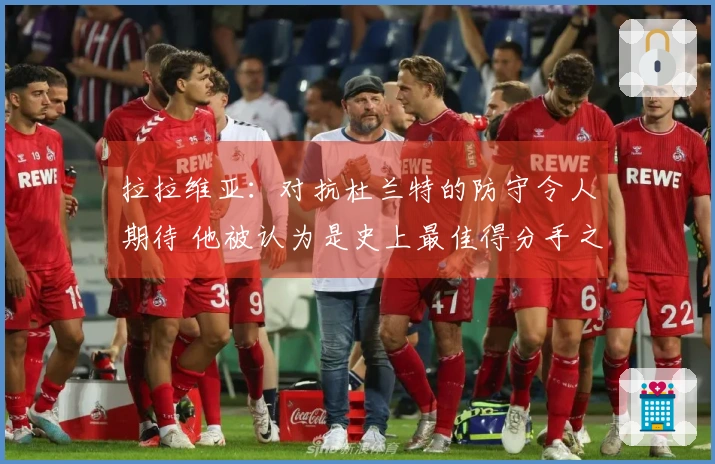 拉拉维亚：对抗杜兰特的防守令人期待 他被认为是史上最佳得分手之一