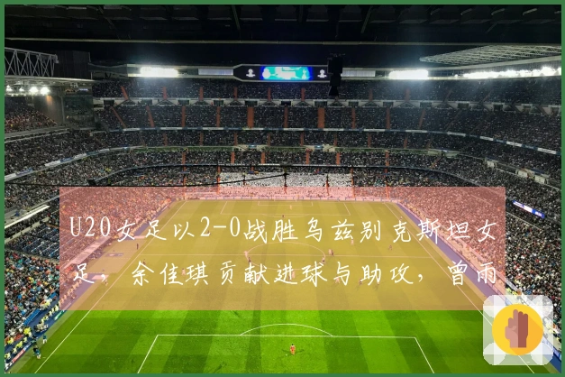 U20女足以2-0战胜乌兹别克斯坦女足，余佳琪贡献进球与助攻，曾雨佳头球破网