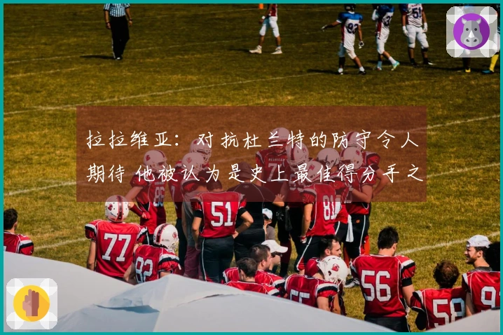 拉拉维亚：对抗杜兰特的防守令人期待 他被认为是史上最佳得分手之一
