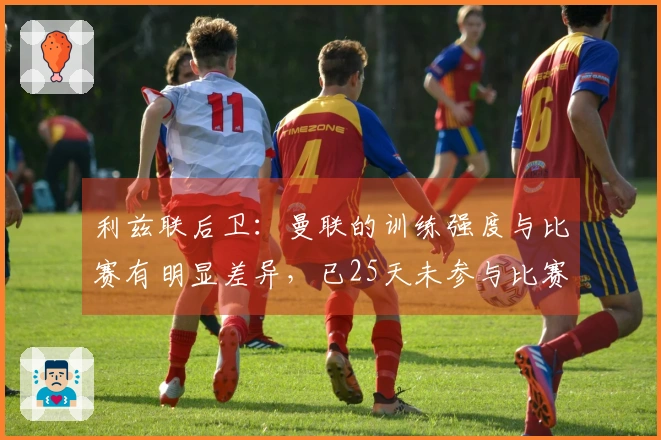 利兹联后卫：曼联的训练强度与比赛有明显差异，已25天未参与比赛
