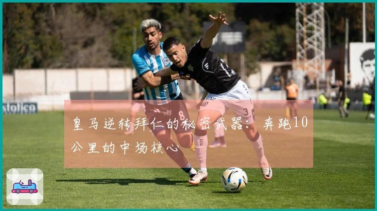 皇马逆转拜仁的秘密武器：奔跑10公里的中场核心
