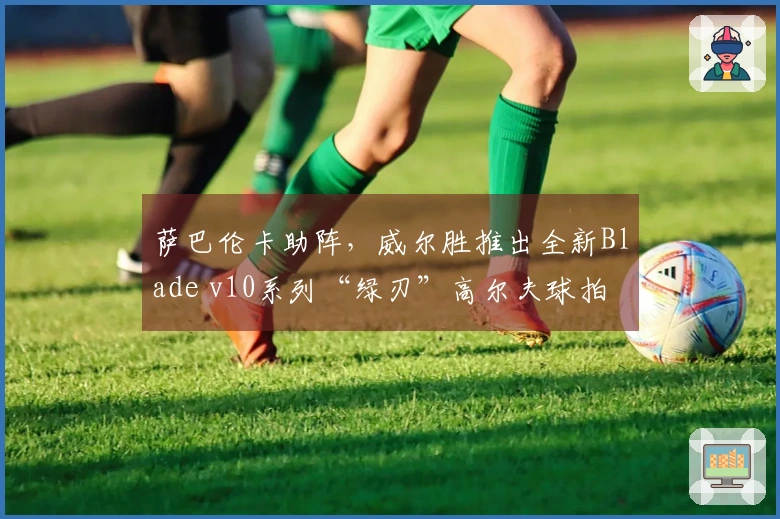 萨巴伦卡助阵，威尔胜推出全新Blade v10系列“绿刃”高尔夫球拍